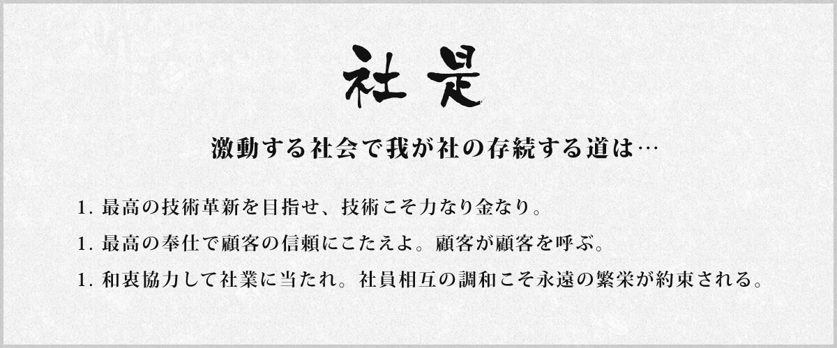 「社是」激動する社会で我が社の存続する道は…　1. 最高の技術革新を目指せ、技術こそ力なり金なり。1. 最高の奉仕で顧客の信頼にこたえよ。顧客が顧客を呼ぶ。1. 和衷協力して社業に当たれ。社員相互の調和こそ永遠の繁栄が約束される。